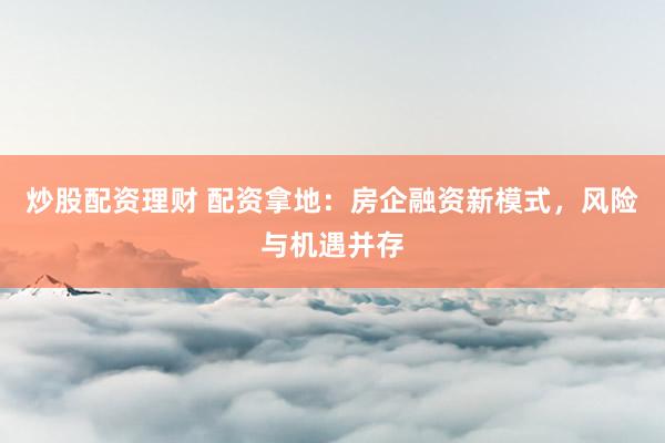 炒股配资理财 配资拿地：房企融资新模式，风险与机遇并存