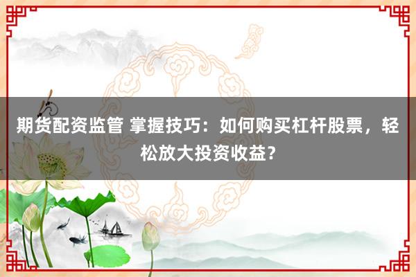 期货配资监管 掌握技巧:如何购买杠杆股票,轻松放大投资收益?