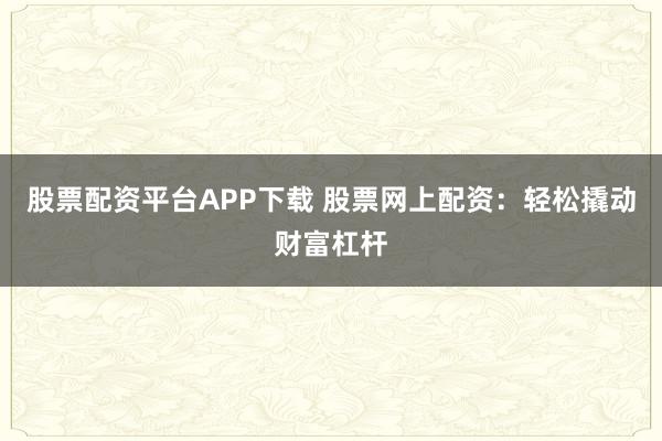 股票配资平台APP下载 股票网上配资：轻松撬动财富杠杆