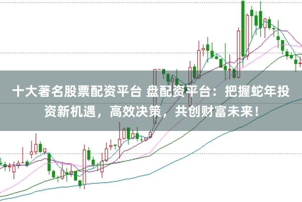 十大著名股票配资平台 盘配资平台：把握蛇年投资新机遇，高效决策，共创财富未来！