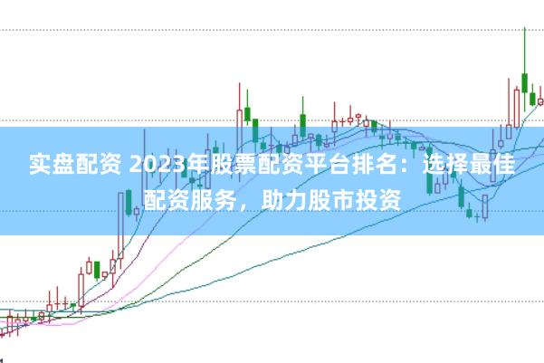 实盘配资 2023年股票配资平台排名：选择最佳配资服务，助力股市投资