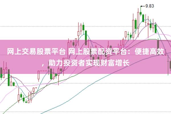 网上交易股票平台 网上股票配资平台：便捷高效，助力投资者实现财富增长