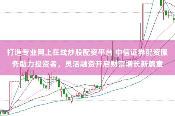 打造专业网上在线炒股配资平台 中信证券配资服务助力投资者，灵活融资开启财富增长新篇章