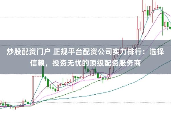 炒股配资门户 正规平台配资公司实力排行：选择信赖，投资无忧的顶级配资服务商