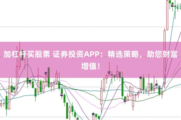 加杠杆买股票 证券投资APP：精选策略，助您财富增值！