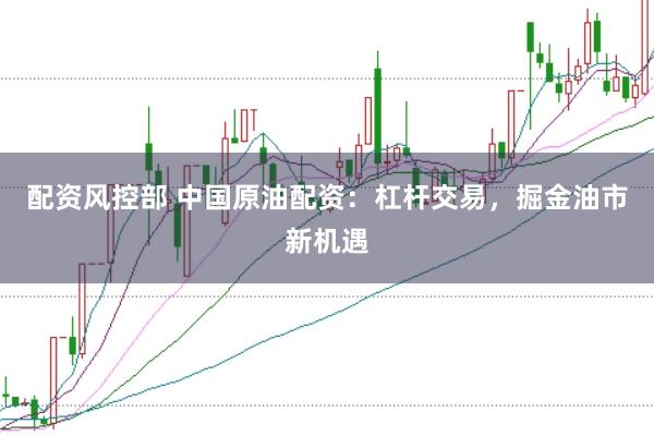 配资风控部 中国原油配资：杠杆交易，掘金油市新机遇