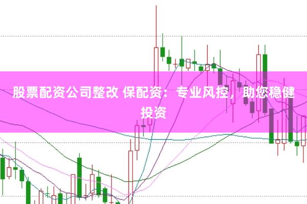 股票配资公司整改 保配资：专业风控，助您稳健投资