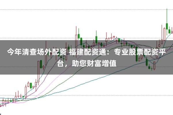 今年清查场外配资 福建配资通：专业股票配资平台，助您财富增值