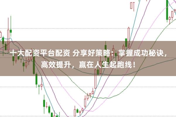 十大配资平台配资 分享好策略：掌握成功秘诀，高效提升，赢在人生起跑线！