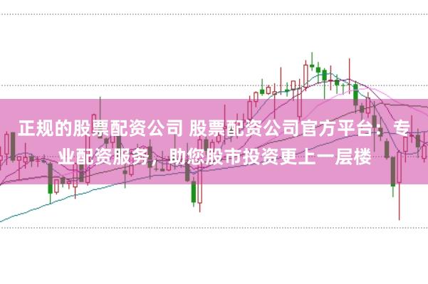 正规的股票配资公司 股票配资公司官方平台：专业配资服务，助您股市投资更上一层楼