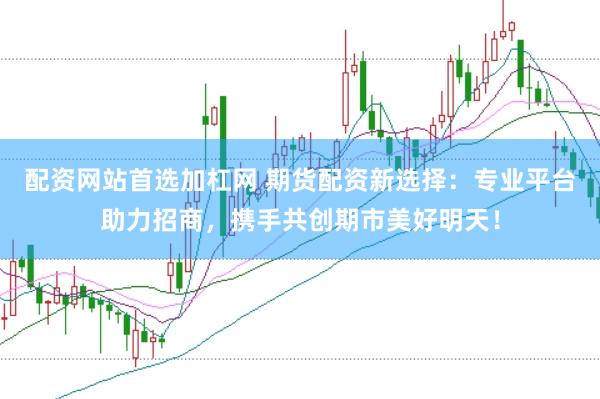 配资网站首选加杠网 期货配资新选择：专业平台助力招商，携手共创期市美好明天！