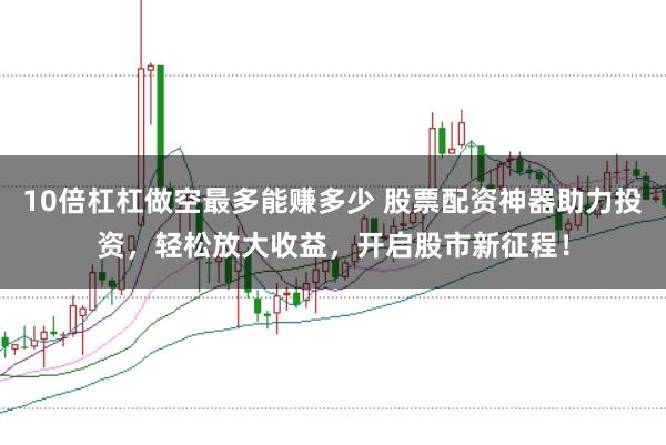10倍杠杠做空最多能赚多少 股票配资神器助力投资，轻松放大收益，开启股市新征程！