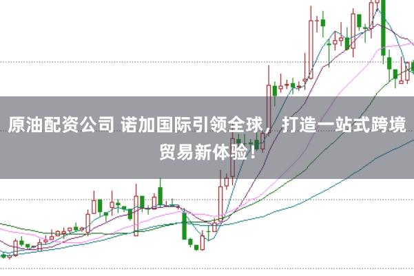 原油配资公司 诺加国际引领全球,打造一站式跨境贸易新体验!