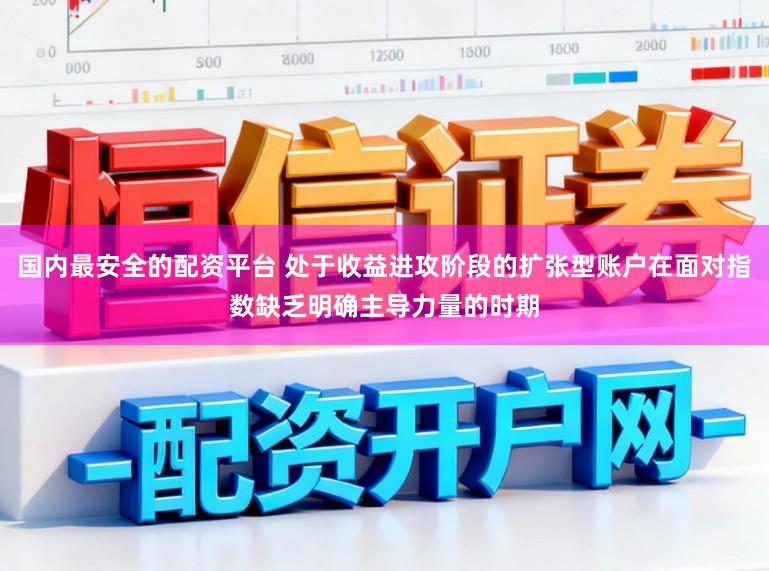 国内最安全的配资平台 处于收益进攻阶段的扩张型账户在面对指数缺乏明确主导力量的时期