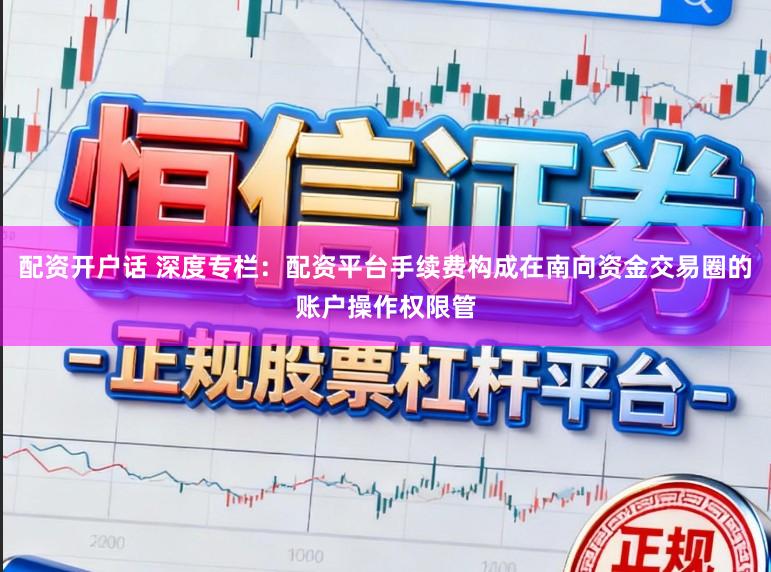配资开户话 深度专栏：配资平台手续费构成在南向资金交易圈的账户操作权限管