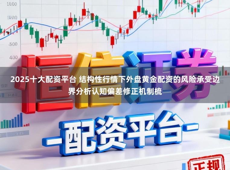 2025十大配资平台 结构性行情下外盘黄金配资的风险承受边界分析认知偏差修正机制梳