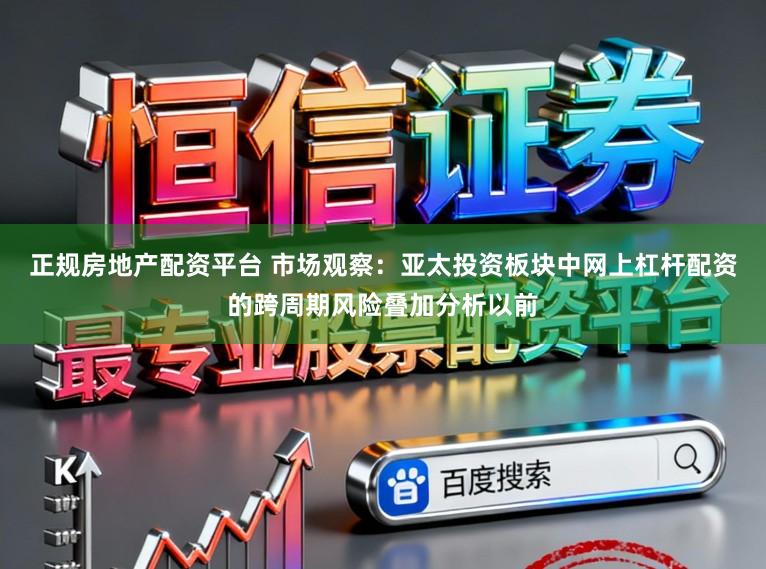 正规房地产配资平台 市场观察：亚太投资板块中网上杠杆配资的跨周期风险叠加分析以前