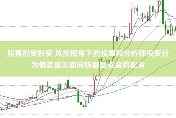 股票配资融资 风控视角下的投顾和分析师投资行为偏差监测面向防御型资金的配置