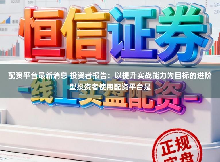 配资平台最新消息 投资者报告：以提升实战能力为目标的进阶型投资者使用配资平台是