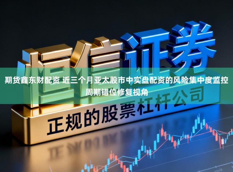 期货鑫东财配资 近三个月亚太股市中实盘配资的风险集中度监控周期错位修复视角