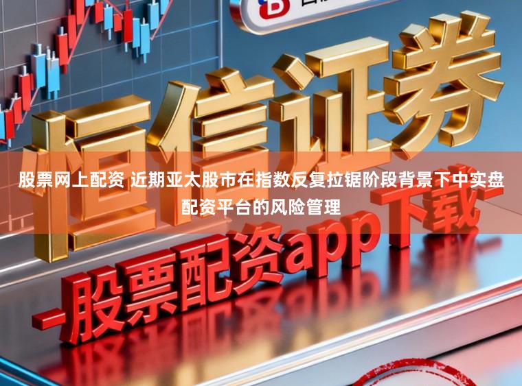 股票网上配资 近期亚太股市在指数反复拉锯阶段背景下中实盘配资平台的风险管理