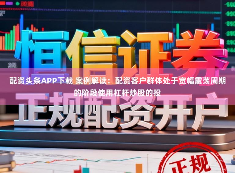 配资头条APP下载 案例解读：配资客户群体处于宽幅震荡周期的阶段使用杠杆炒股的投