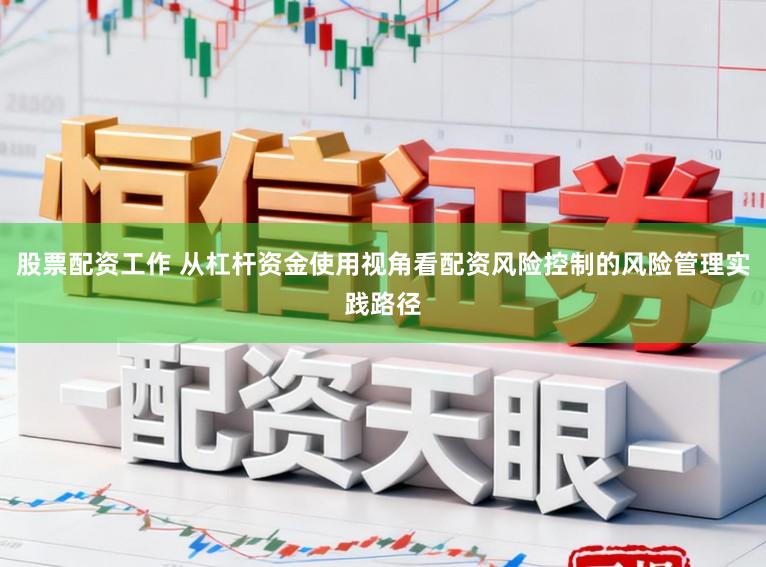 股票配资工作 从杠杆资金使用视角看配资风险控制的风险管理实践路径