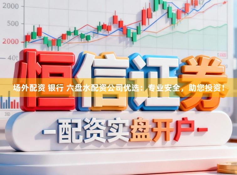 场外配资 银行 六盘水配资公司优选：专业安全，助您投资！