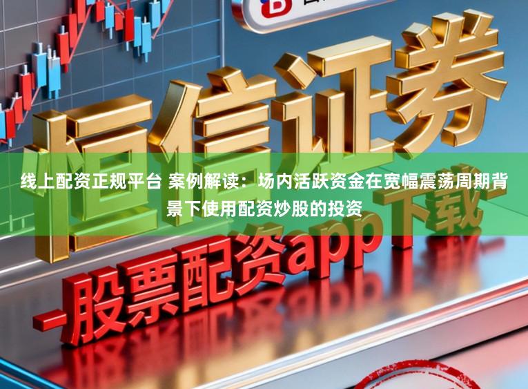 线上配资正规平台 案例解读：场内活跃资金在宽幅震荡周期背景下使用配资炒股的投资