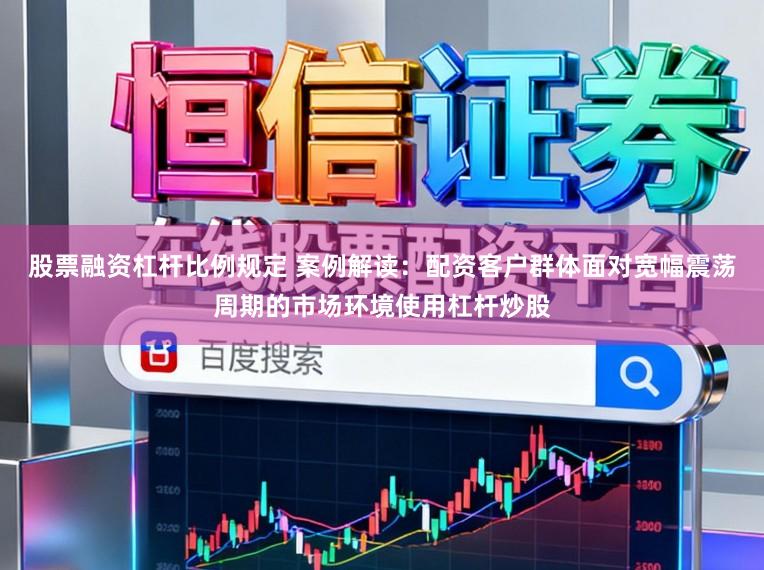 股票融资杠杆比例规定 案例解读：配资客户群体面对宽幅震荡周期的市场环境使用杠杆炒股